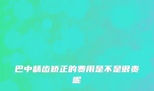 巴中龋齿矫正的费用是不是很贵呢