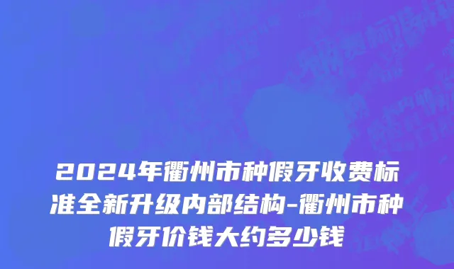 2024年衢州市种假牙收费标准全新升级内部结构-衢州市种假牙价钱大约多少钱