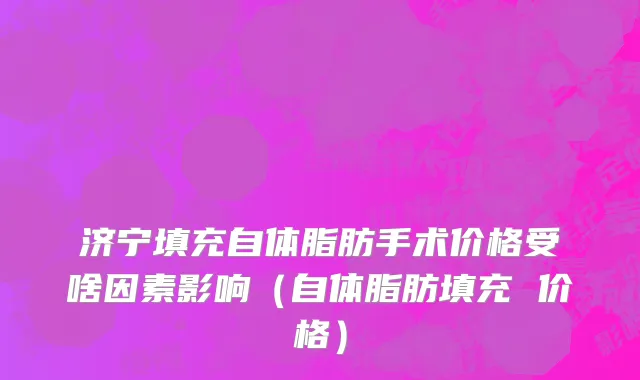 济宁填充自体脂肪手术价格受啥因素影响（自体脂肪填充 价格）