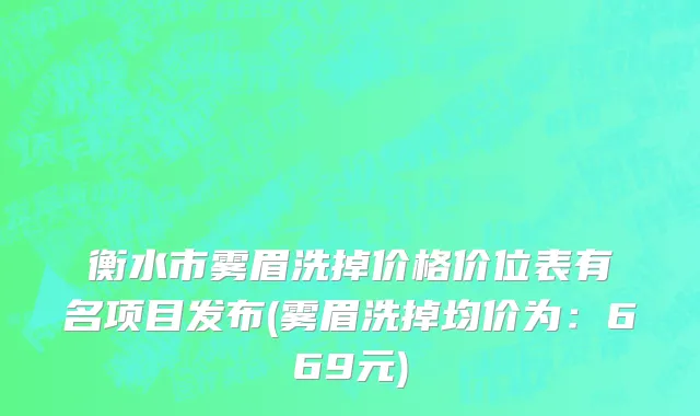 衡水市雾眉洗掉价格价位表有名项目发布(雾眉洗掉均价为：669元)