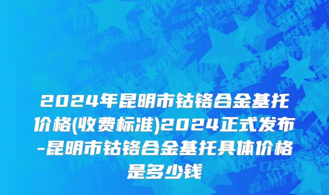 2024年昆明市钴铬合金基托价格(收费标准)2024正式发布-昆明市钴铬合金基托具体价格是多少钱