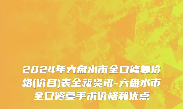 2024年六盘水市全口修复价格(价目)表全新资讯-六盘水市全口修复手术价格和优点
