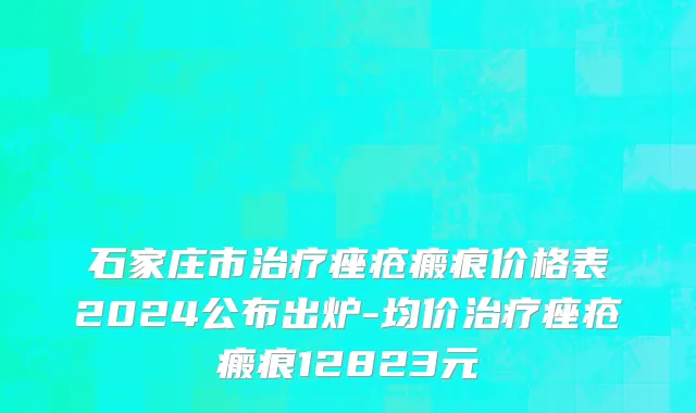 石家庄市治疗痤疮瘢痕价格表2024公布出炉-均价治疗痤疮瘢痕12823元