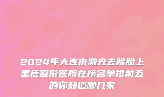 2024年大连市激光去除脸上黑痣整形医院在榜名单排前五的你知道哪几家