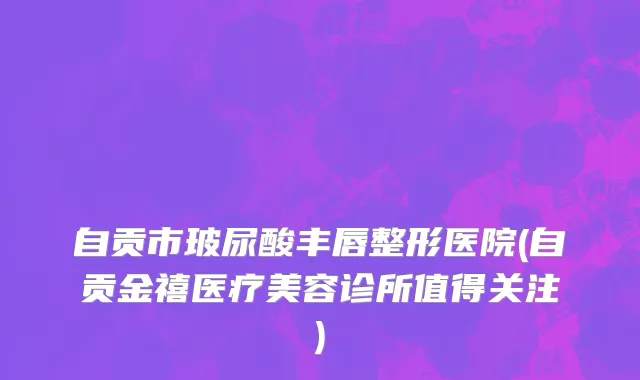 自贡市玻尿酸丰唇整形医院(自贡金禧医疗美容诊所值得关注)