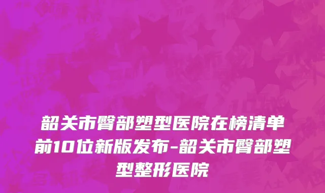 韶关市臀部塑型医院在榜清单前10位新版发布-韶关市臀部塑型整形医院