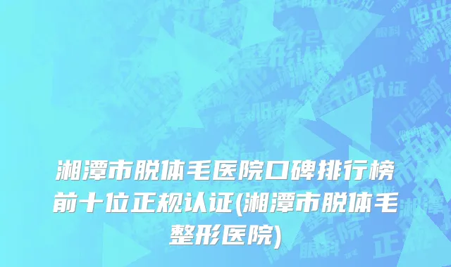 湘潭市脱体毛医院口碑排行榜前十位正规认证(湘潭市脱体毛整形医院)