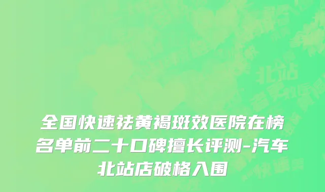 全国快速祛黄褐斑效医院在榜名单前二十口碑擅长评测-汽车北站店破格入围