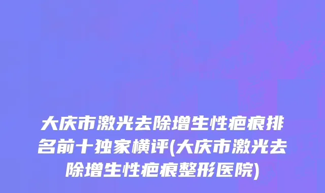 大庆市激光去除增生性疤痕排名前十独家横评(大庆市激光去除增生性疤痕整形医院)
