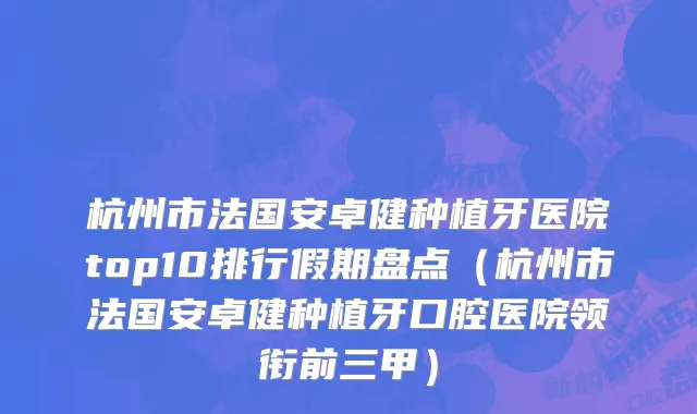 杭州市法国安卓健种植牙医院top10排行假期盘点（杭州市法国安卓健种植牙口腔医院领衔前三甲）