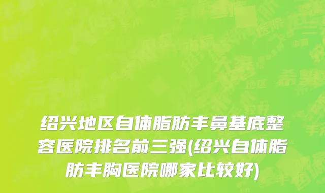 绍兴地区自体脂肪丰鼻基底整容医院排名前三强(绍兴自体脂肪丰胸医院哪家比较好)