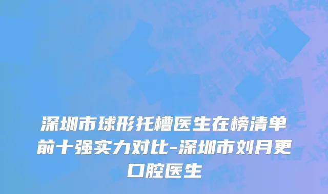 深圳市球形托槽医生在榜清单前十强实力对比-深圳市刘月更口腔医生