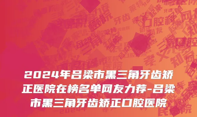 2024年吕梁市黑三角牙齿矫正医院在榜名单网友力荐-吕梁市黑三角牙齿矫正口腔医院