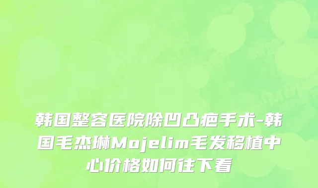 韩国整容医院除凹凸疤手术-韩国毛杰琳Mojelim毛发移植中心价格如何往下看