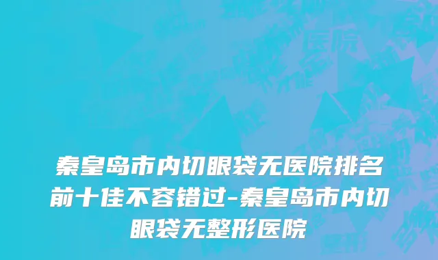 秦皇岛市内切眼袋无医院排名前十佳不容错过-秦皇岛市内切眼袋无整形医院