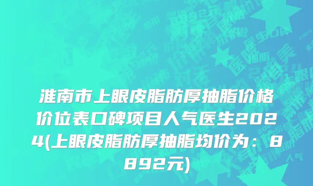 淮南市上眼皮脂肪厚抽脂价格价位表口碑项目人气医生2024(上眼皮脂肪厚抽脂均价为：8892元)