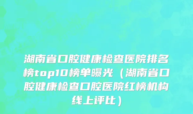 湖南省口腔健康检查医院排名榜top10榜单曝光（湖南省口腔健康检查口腔医院红榜机构线上评比）