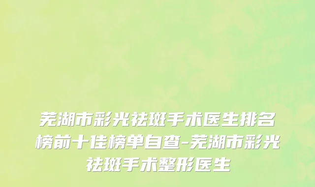 芜湖市彩光祛斑手术医生排名榜前十佳榜单自查-芜湖市彩光祛斑手术整形医生