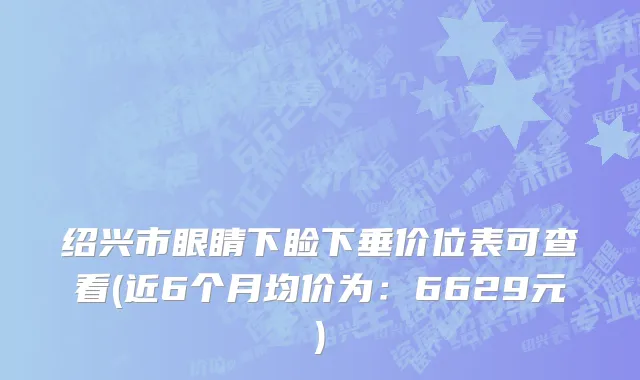 绍兴市眼睛下睑下垂价位表可查看(近6个月均价为：6629元)