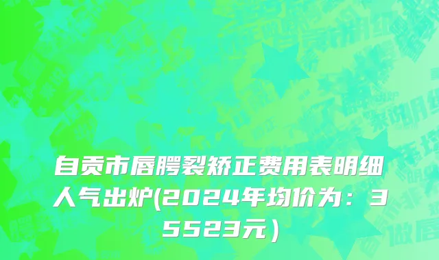 自贡市唇腭裂矫正费用表明细人气出炉(2024年均价为：35523元）