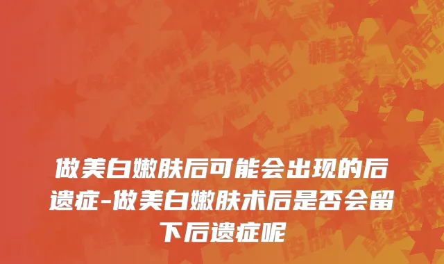 做美白嫩肤后可能会出现的后遗症-做美白嫩肤术后是否会留下后遗症呢