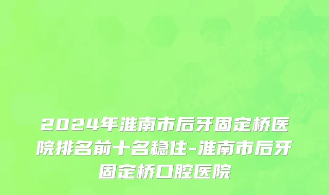 2024年淮南市后牙固定桥医院排名前十名稳住-淮南市后牙固定桥口腔医院