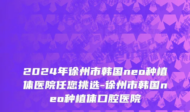 2024年徐州市韩国neo种植体医院任您挑选-徐州市韩国neo种植体口腔医院