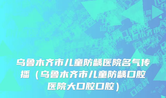 乌鲁木齐市儿童防龋医院名气传播（乌鲁木齐市儿童防龋口腔医院大口腔口腔）