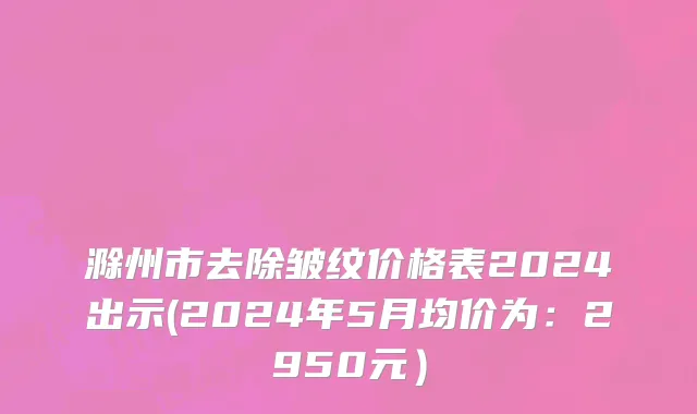 滁州市去除皱纹价格表2024出示(2024年5月均价为：2950元）