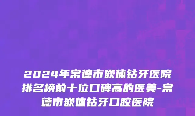 2024年常德市嵌体钴牙医院排名榜前十位口碑高的医美-常德市嵌体钴牙口腔医院