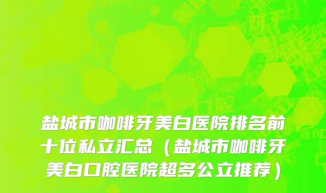 盐城市咖啡牙美白医院排名前十位私立汇总（盐城市咖啡牙美白口腔医院超多公立推荐）