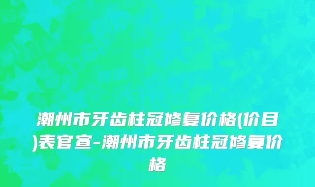 潮州市牙齿柱冠修复价格(价目)表官宣-潮州市牙齿柱冠修复价格