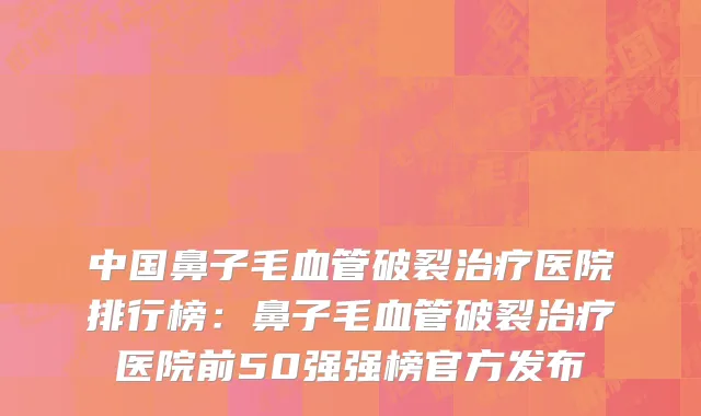 中国鼻子毛血管破裂治疗医院排行榜：鼻子毛血管破裂治疗医院前50强强榜官方发布