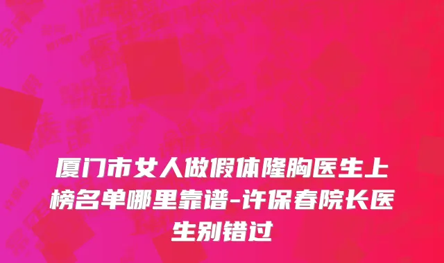 厦门市女人做假体隆胸医生上榜名单哪里靠谱-许保春院长医生别错过