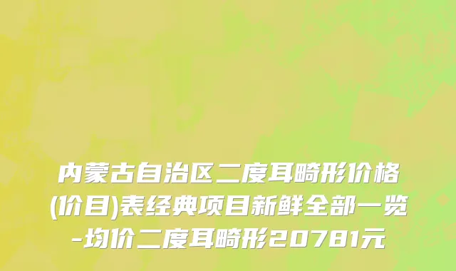 内蒙古自治区二度耳畸形价格(价目)表经典项目新鲜全部一览-均价二度耳畸形20781元