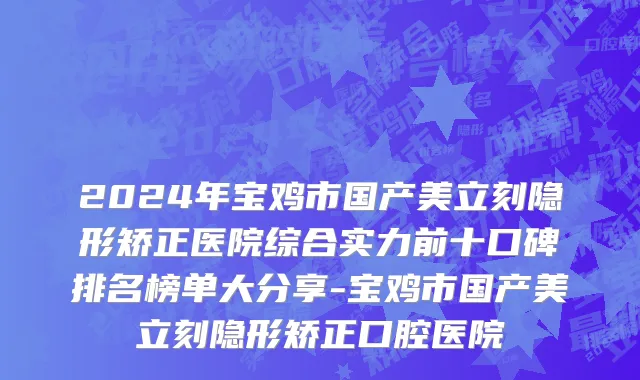 2024年宝鸡市国产美立刻隐形矫正医院综合实力前十口碑排名榜单大分享-宝鸡市国产美立刻隐形矫正口腔医院