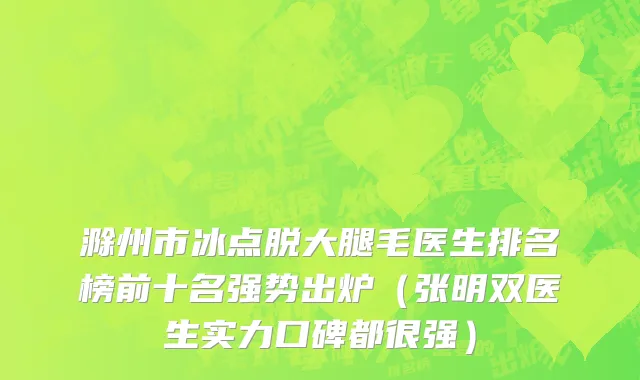 滁州市冰点脱大腿毛医生排名榜前十名强势出炉（张明双医生实力口碑都很强）