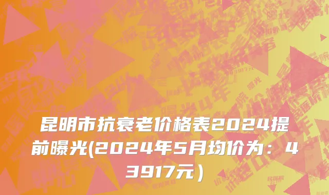 昆明市抗衰老价格表2024提前曝光(2024年5月均价为：43917元）