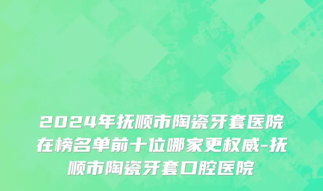 2024年抚顺市陶瓷牙套医院在榜名单前十位哪家更权威-抚顺市陶瓷牙套口腔医院