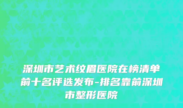 深圳市艺术纹眉医院在榜清单前十名评选发布-排名靠前深圳市整形医院