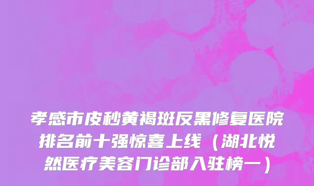 孝感市皮秒黄褐斑反黑修复医院排名前十强惊喜上线（湖北悦然医疗美容门诊部入驻榜一）