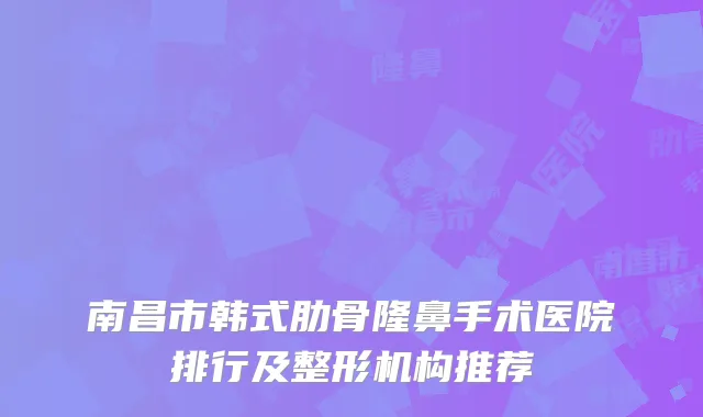 南昌市韩式肋骨隆鼻手术医院排行及整形机构推荐