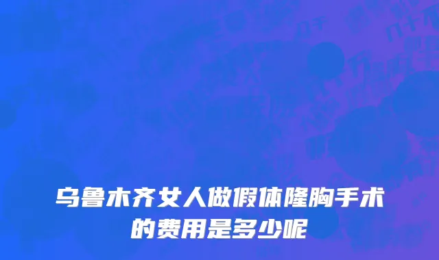 乌鲁木齐女人做假体隆胸手术的费用是多少呢