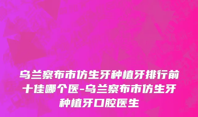 乌兰察布市仿生牙种植牙排行前十佳哪个医-乌兰察布市仿生牙种植牙口腔医生