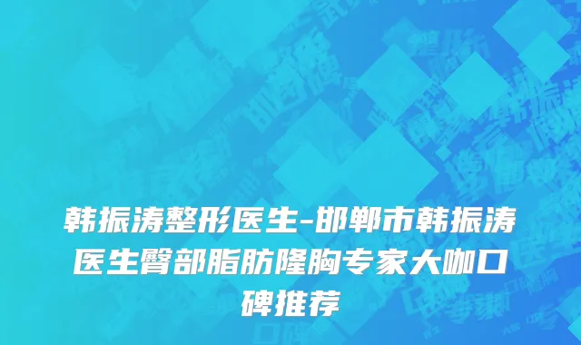 韩振涛整形医生-邯郸市韩振涛医生臀部脂肪隆胸专家大咖口碑推荐