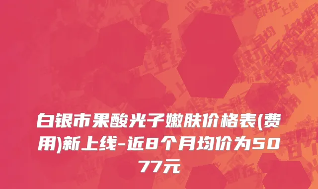 白银市果酸光子嫩肤价格表(费用)新上线-近8个月均价为5077元