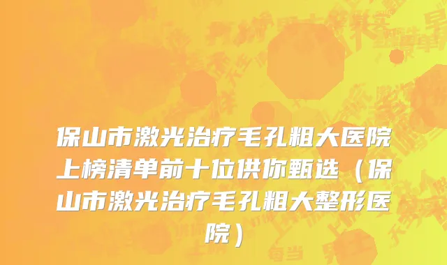 保山市激光治疗毛孔粗大医院上榜清单前十位供你甄选（保山市激光治疗毛孔粗大整形医院）