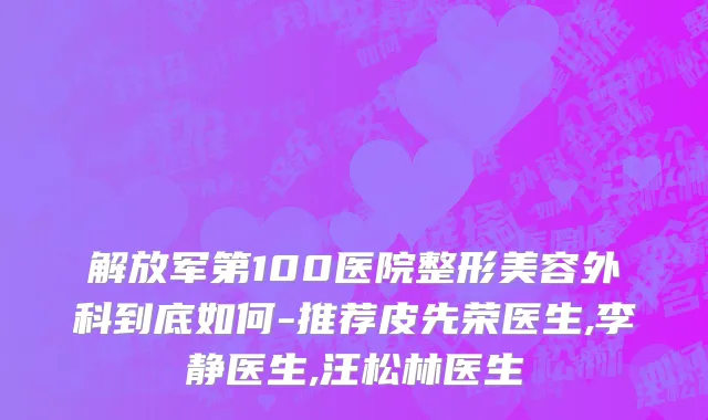 解放军第100医院整形美容外科到底如何-推荐皮先荣医生,李静医生,汪松林医生