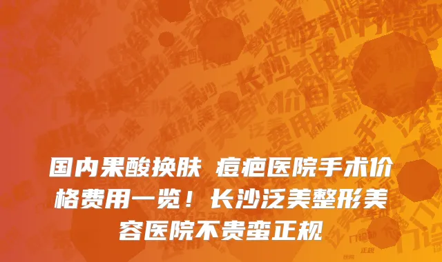 国内果酸换肤袪痘疤医院手术价格费用一览!长沙泛美整形美容医院不贵蛮正规