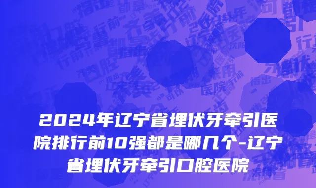 2024年辽宁省埋伏牙牵引医院排行前10强都是哪几个-辽宁省埋伏牙牵引口腔医院